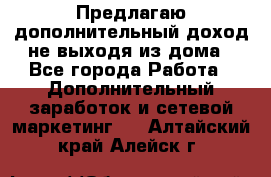 Предлагаю дополнительный доход не выходя из дома - Все города Работа » Дополнительный заработок и сетевой маркетинг   . Алтайский край,Алейск г.